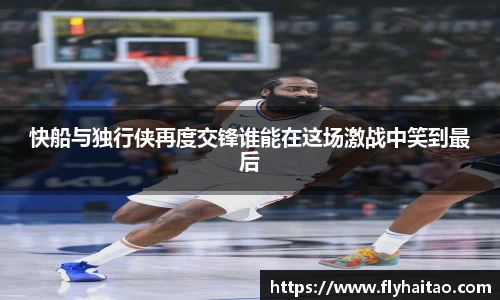 快船与独行侠再度交锋谁能在这场激战中笑到最后